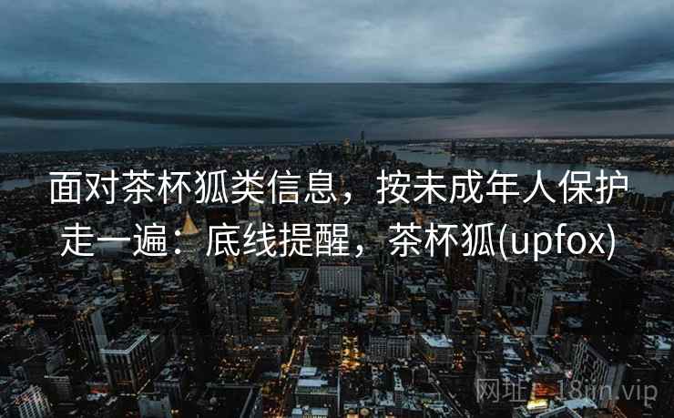 面对茶杯狐类信息，按未成年人保护走一遍：底线提醒，茶杯狐(upfox)