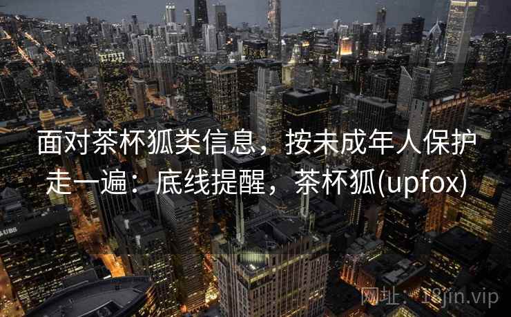 面对茶杯狐类信息，按未成年人保护走一遍：底线提醒，茶杯狐(upfox)