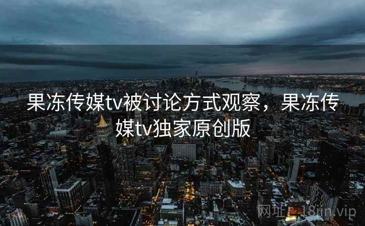 果冻传媒tv被讨论方式观察，果冻传媒tv独家原创版