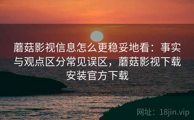 蘑菇影视信息怎么更稳妥地看：事实与观点区分常见误区，蘑菇影视下载安装官方下载