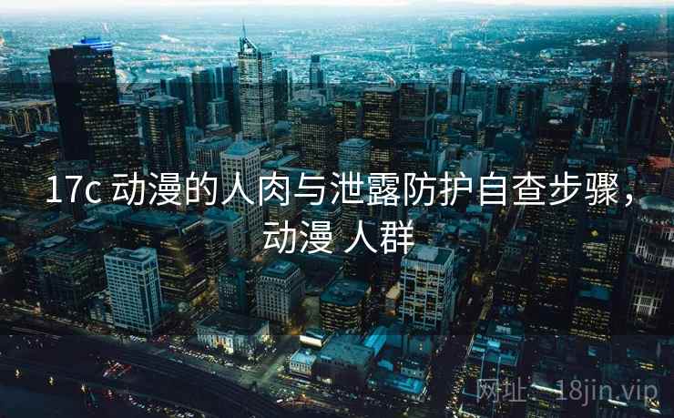 17c 动漫的人肉与泄露防护自查步骤，动漫 人群