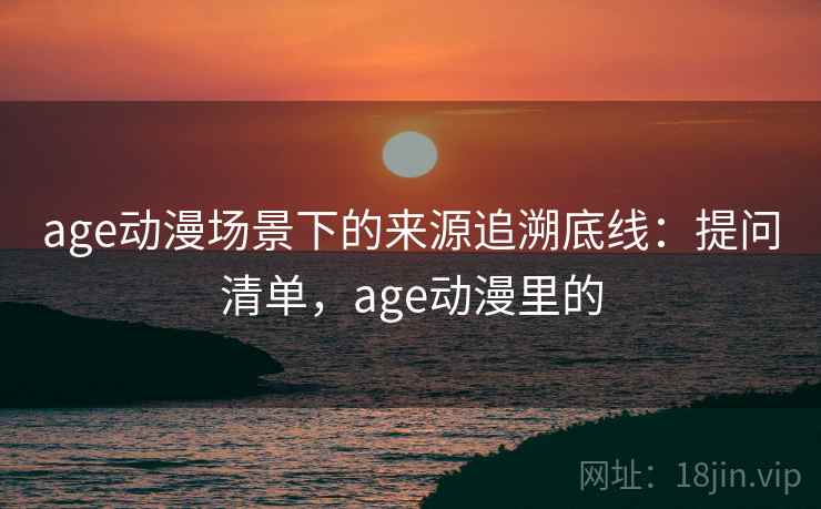age动漫场景下的来源追溯底线：提问清单，age动漫里的