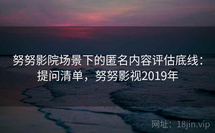 努努影院场景下的匿名内容评估底线：提问清单，努努影视2019年