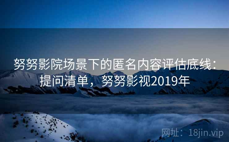 努努影院场景下的匿名内容评估底线：提问清单，努努影视2019年