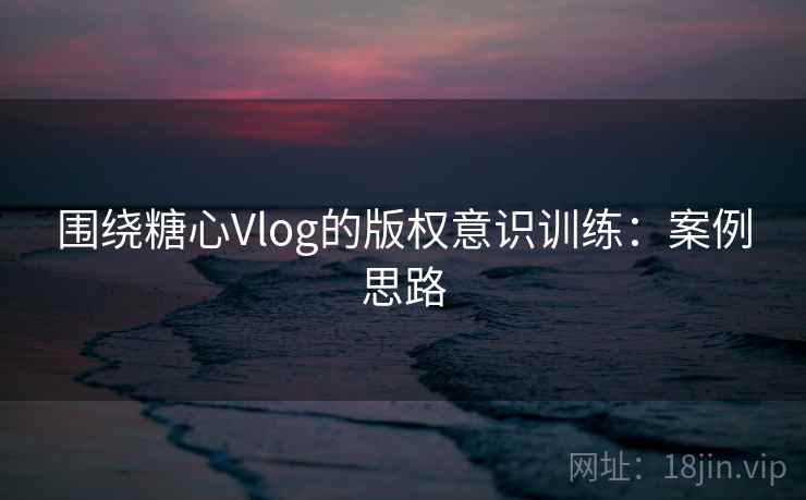 围绕糖心Vlog的版权意识训练：案例思路