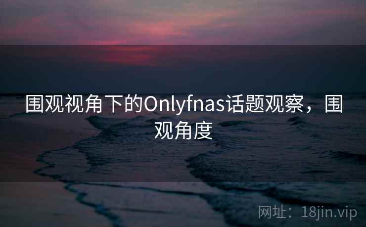围观视角下的Onlyfnas话题观察，围观角度