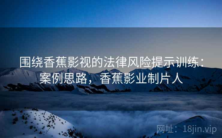围绕香蕉影视的法律风险提示训练：案例思路，香蕉影业制片人