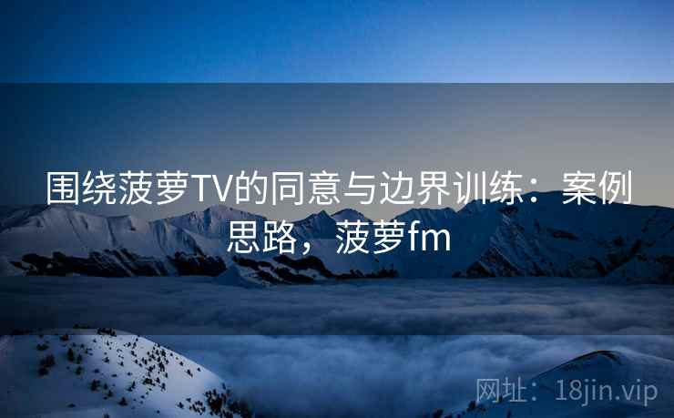 围绕菠萝TV的同意与边界训练：案例思路，菠萝fm