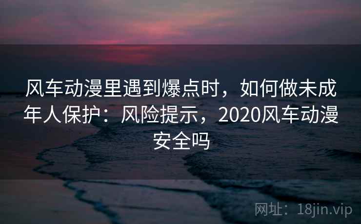 风车动漫里遇到爆点时,如何做未成年人保护:风险提示,2020风车动漫安全吗 风车动漫里遇到爆点时,如何做未成年人保护:风险提示,2020风车动漫安全吗