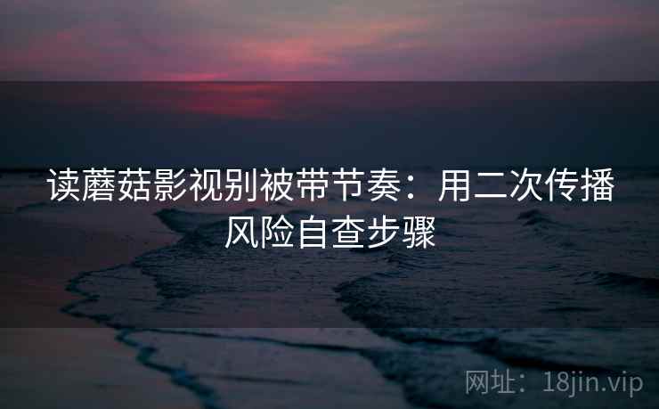 读蘑菇影视别被带节奏：用二次传播风险自查步骤