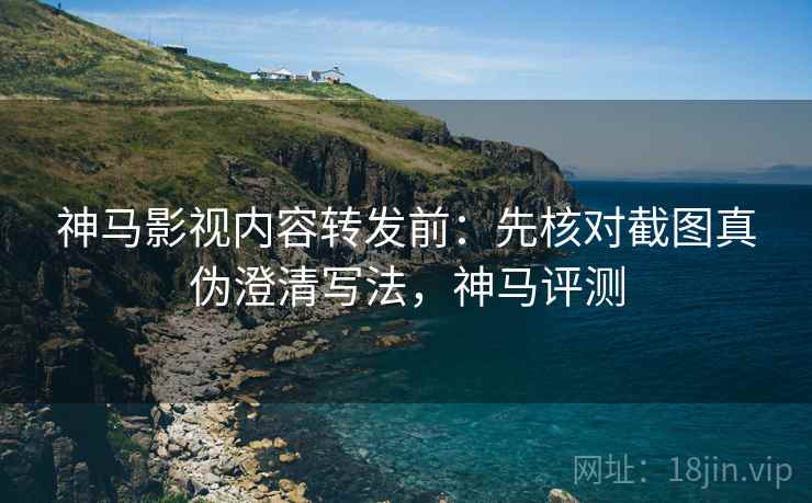 神马影视内容转发前：先核对截图真伪澄清写法，神马评测