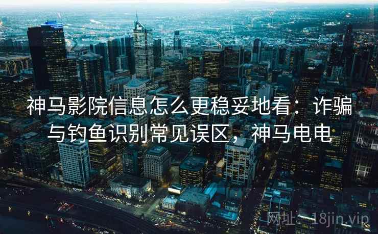 神马影院信息怎么更稳妥地看：诈骗与钓鱼识别常见误区，神马电电