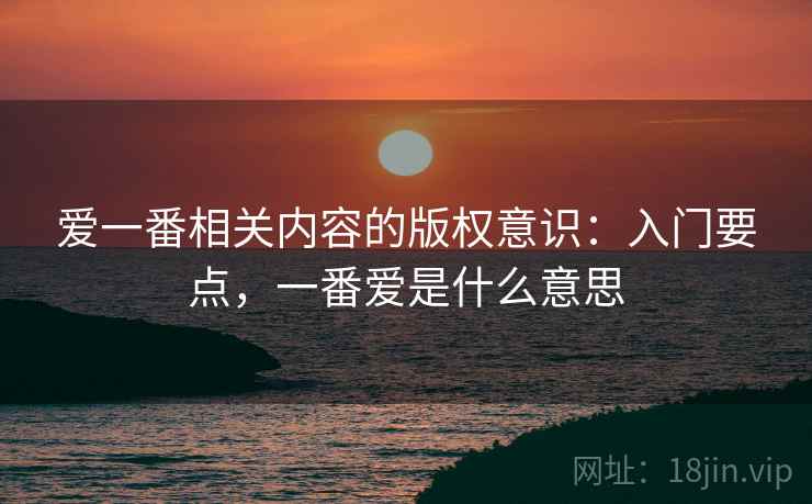 爱一番相关内容的版权意识：入门要点，一番爱是什么意思