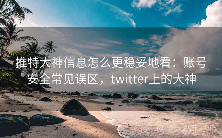 推特大神信息怎么更稳妥地看：账号安全常见误区，twitter上的大神