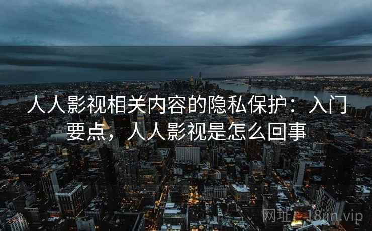 人人影视相关内容的隐私保护：入门要点，人人影视是怎么回事