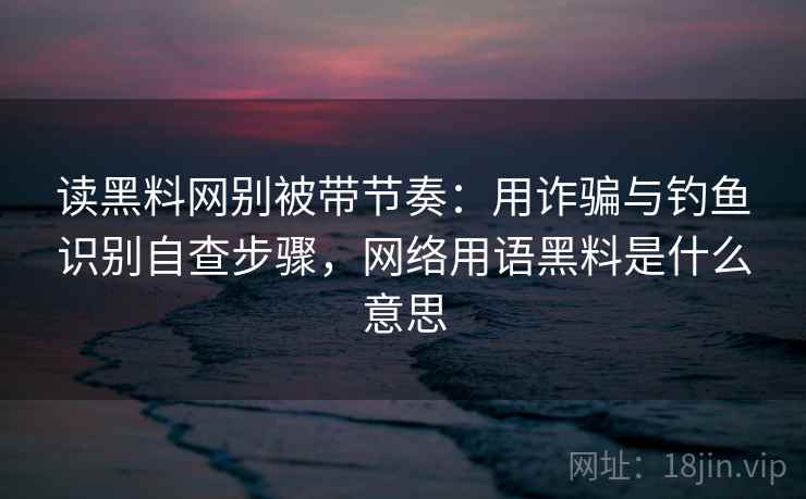 读黑料网别被带节奏：用诈骗与钓鱼识别自查步骤，网络用语黑料是什么意思