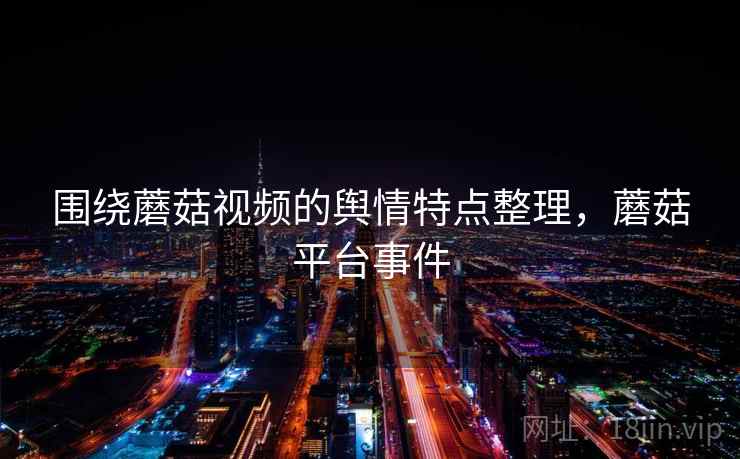 围绕蘑菇视频的舆情特点整理，蘑菇平台事件