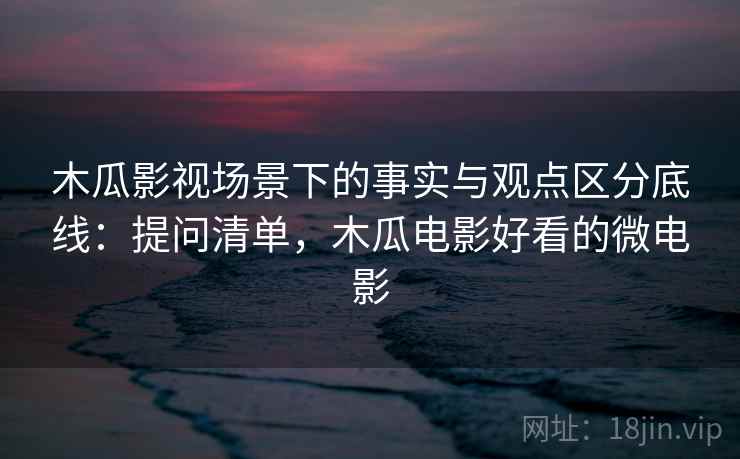 木瓜影视场景下的事实与观点区分底线：提问清单，木瓜电影好看的微电影