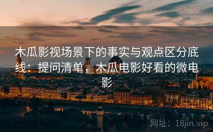 木瓜影视场景下的事实与观点区分底线：提问清单，木瓜电影好看的微电影