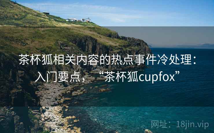 茶杯狐相关内容的热点事件冷处理：入门要点，“茶杯狐cupfox”