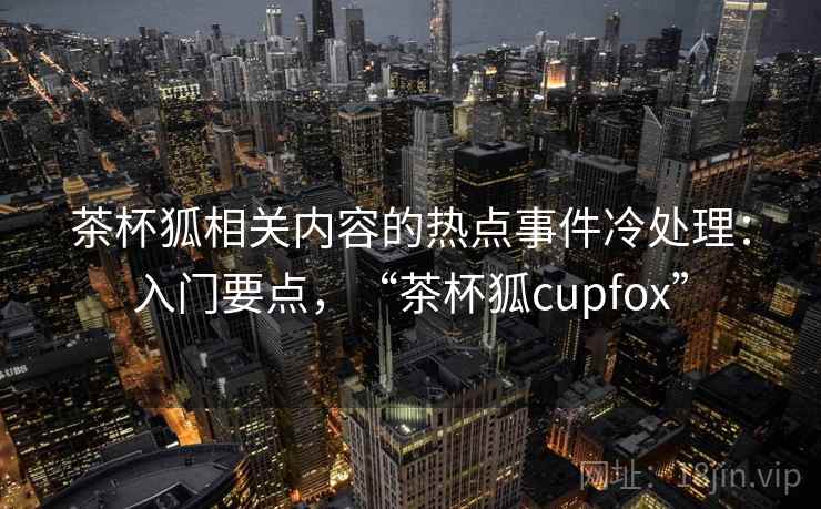 茶杯狐相关内容的热点事件冷处理：入门要点，“茶杯狐cupfox”