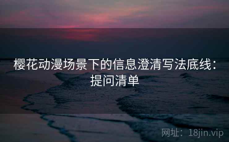 樱花动漫场景下的信息澄清写法底线：提问清单