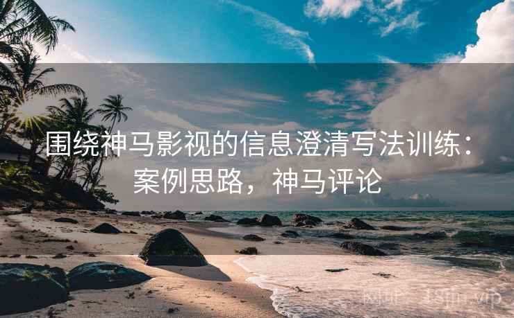 围绕神马影视的信息澄清写法训练：案例思路，神马评论