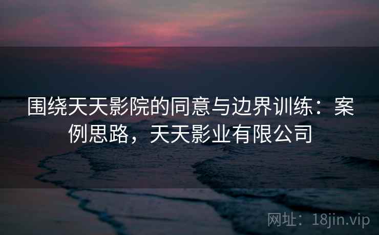 围绕天天影院的同意与边界训练：案例思路，天天影业有限公司