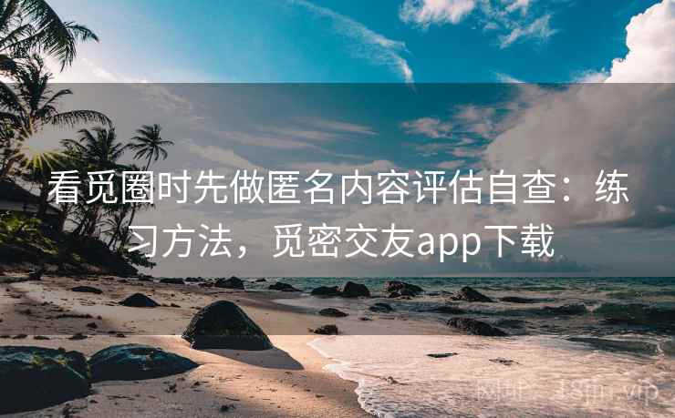 看觅圈时先做匿名内容评估自查：练习方法，觅密交友app下载