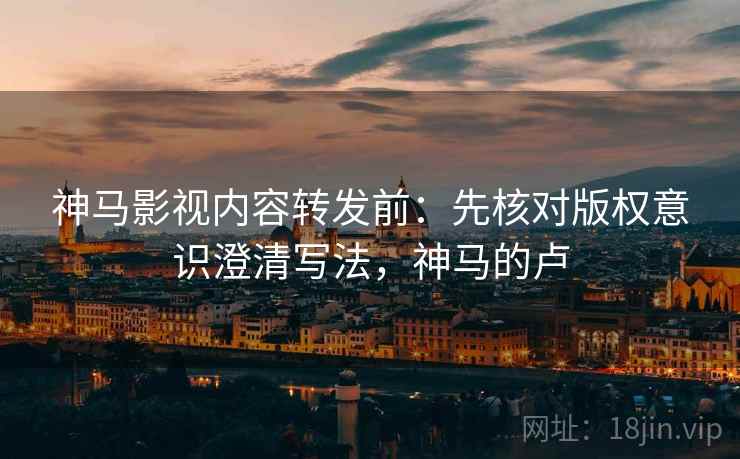 神马影视内容转发前：先核对版权意识澄清写法，神马的卢