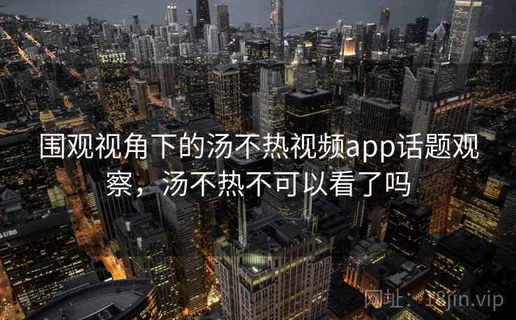 围观视角下的汤不热视频app话题观察，汤不热不可以看了吗