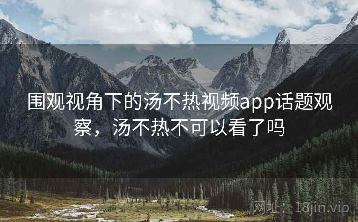 围观视角下的汤不热视频app话题观察，汤不热不可以看了吗