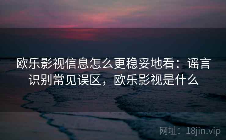 欧乐影视信息怎么更稳妥地看：谣言识别常见误区，欧乐影视是什么