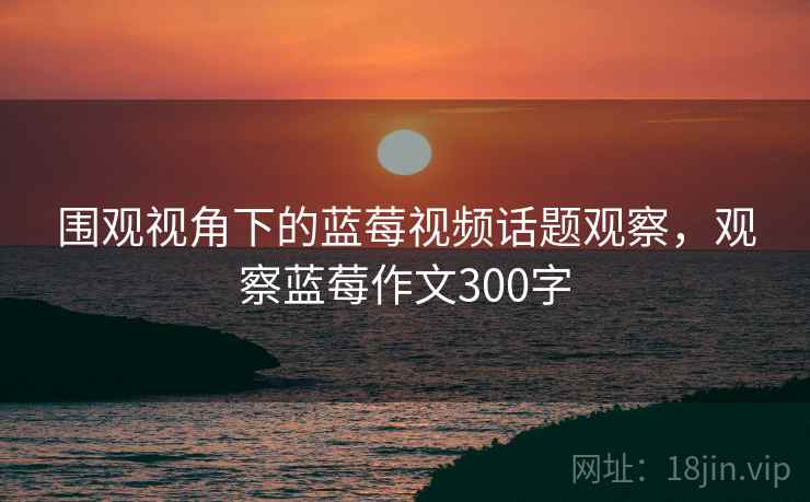 围观视角下的蓝莓视频话题观察，观察蓝莓作文300字