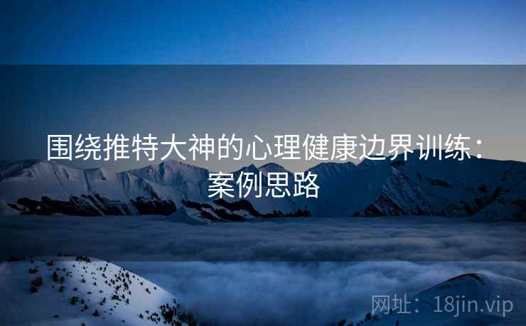 围绕推特大神的心理健康边界训练：案例思路