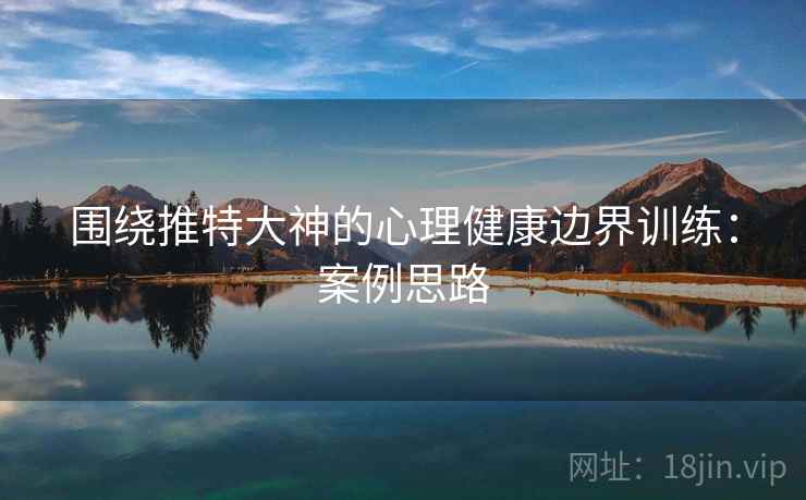 围绕推特大神的心理健康边界训练：案例思路