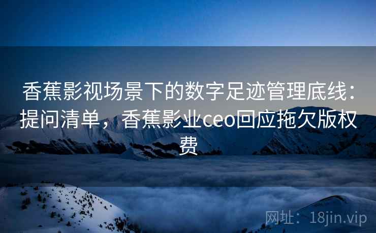 香蕉影视场景下的数字足迹管理底线：提问清单，香蕉影业ceo回应拖欠版权费