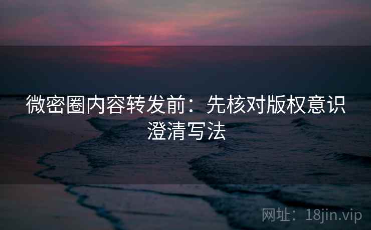 微密圈内容转发前：先核对版权意识澄清写法