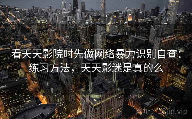 看天天影院时先做网络暴力识别自查：练习方法，天天影迷是真的么