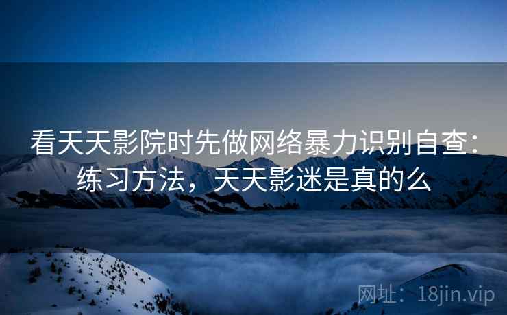 看天天影院时先做网络暴力识别自查：练习方法，天天影迷是真的么
