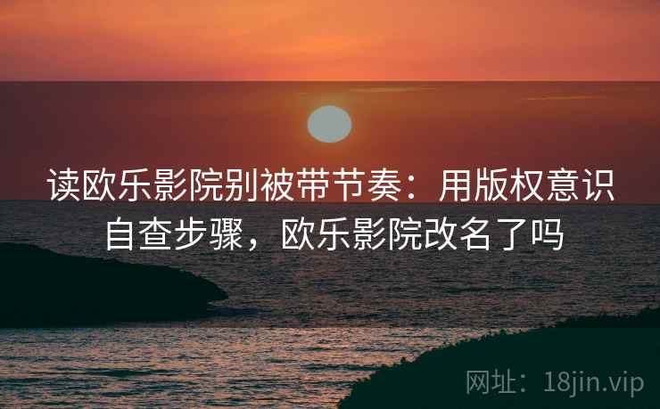 读欧乐影院别被带节奏：用版权意识自查步骤，欧乐影院改名了吗