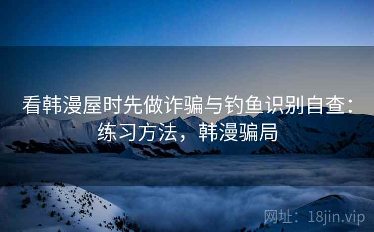 看韩漫屋时先做诈骗与钓鱼识别自查：练习方法，韩漫骗局
