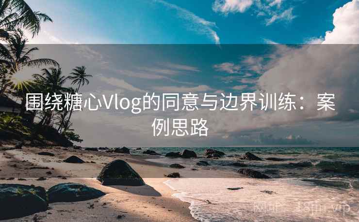 围绕糖心Vlog的同意与边界训练：案例思路