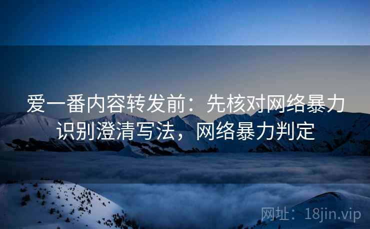 爱一番内容转发前：先核对网络暴力识别澄清写法，网络暴力判定