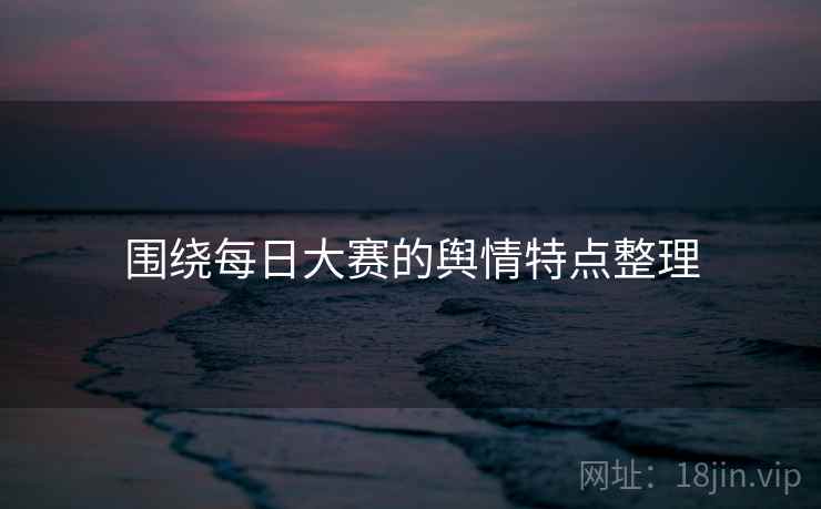 围绕每日大赛的舆情特点整理