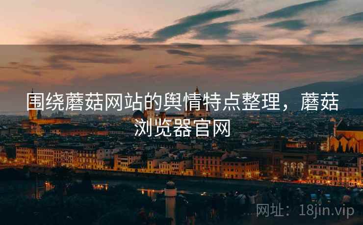 围绕蘑菇网站的舆情特点整理，蘑菇浏览器官网