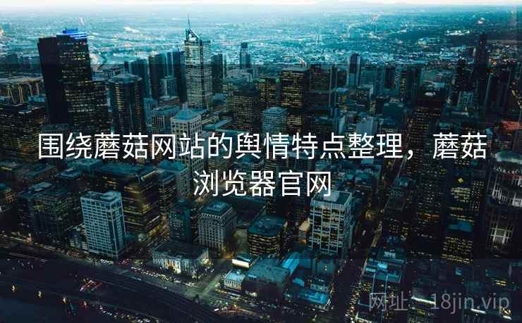 围绕蘑菇网站的舆情特点整理，蘑菇浏览器官网