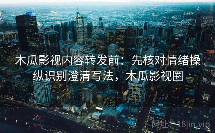 木瓜影视内容转发前：先核对情绪操纵识别澄清写法，木瓜影视圈