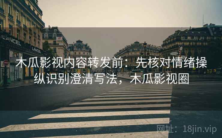 木瓜影视内容转发前：先核对情绪操纵识别澄清写法，木瓜影视圈