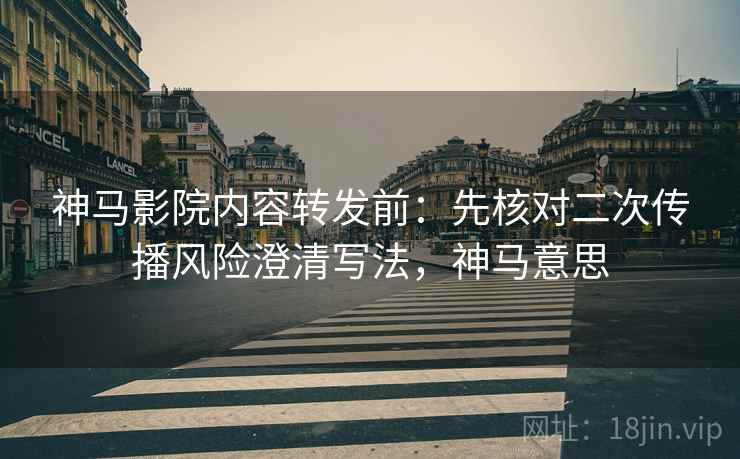 神马影院内容转发前：先核对二次传播风险澄清写法，神马意思